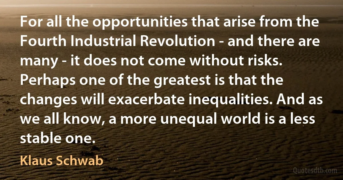 For all the opportunities that arise from the Fourth Industrial Revolution - and there are many - it does not come without risks. Perhaps one of the greatest is that the changes will exacerbate inequalities. And as we all know, a more unequal world is a less stable one. (Klaus Schwab)