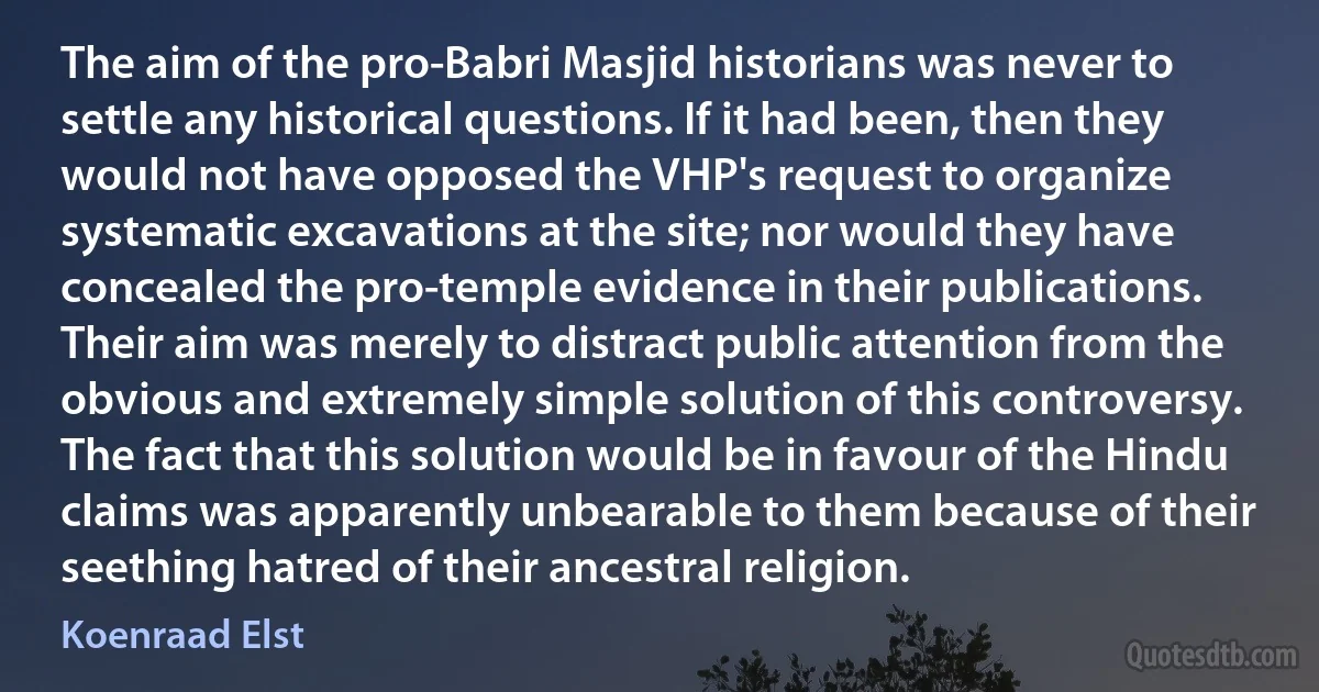 The aim of the pro-Babri Masjid historians was never to settle any historical questions. If it had been, then they would not have opposed the VHP's request to organize systematic excavations at the site; nor would they have concealed the pro-temple evidence in their publications. Their aim was merely to distract public attention from the obvious and extremely simple solution of this controversy. The fact that this solution would be in favour of the Hindu claims was apparently unbearable to them because of their seething hatred of their ancestral religion. (Koenraad Elst)