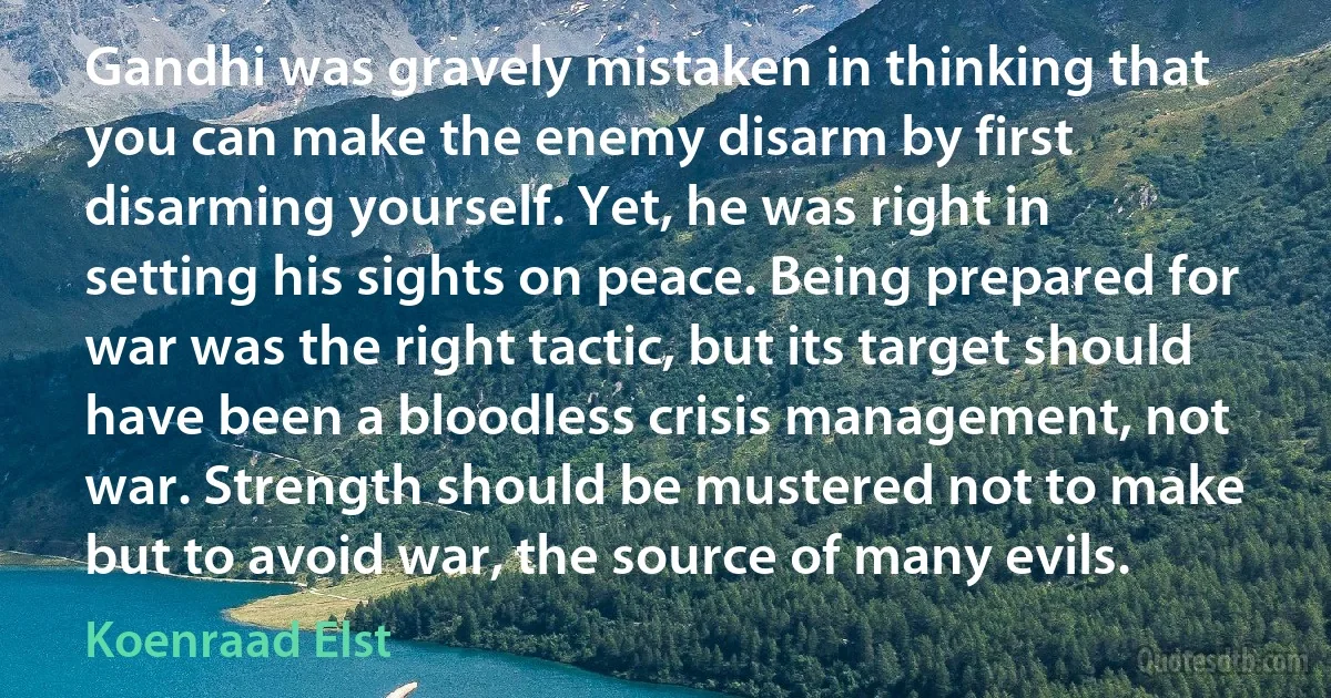 Gandhi was gravely mistaken in thinking that you can make the enemy disarm by first disarming yourself. Yet, he was right in setting his sights on peace. Being prepared for war was the right tactic, but its target should have been a bloodless crisis management, not war. Strength should be mustered not to make but to avoid war, the source of many evils. (Koenraad Elst)