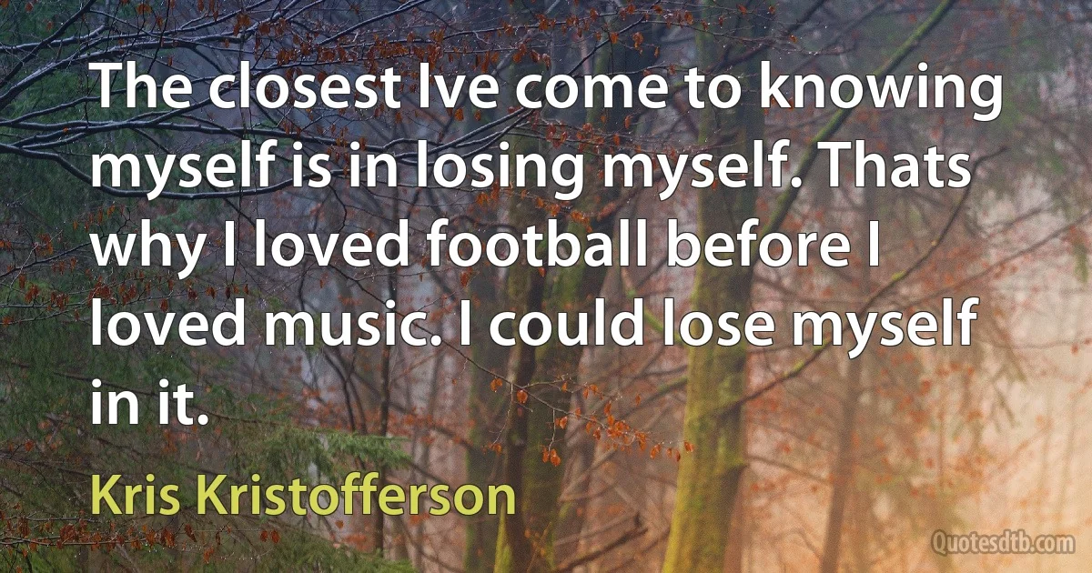 The closest Ive come to knowing myself is in losing myself. Thats why I loved football before I loved music. I could lose myself in it. (Kris Kristofferson)