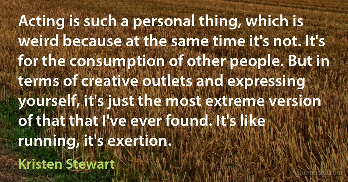 Acting is such a personal thing, which is weird because at the same time it's not. It's for the consumption of other people. But in terms of creative outlets and expressing yourself, it's just the most extreme version of that that I've ever found. It's like running, it's exertion. (Kristen Stewart)