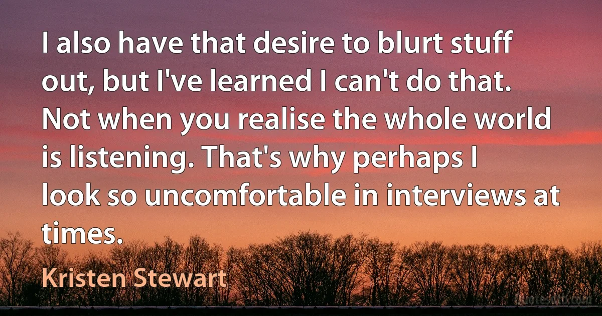 I also have that desire to blurt stuff out, but I've learned I can't do that. Not when you realise the whole world is listening. That's why perhaps I look so uncomfortable in interviews at times. (Kristen Stewart)