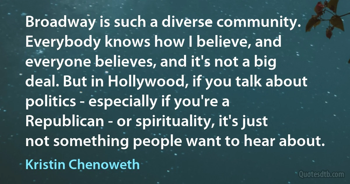 Broadway is such a diverse community. Everybody knows how I believe, and everyone believes, and it's not a big deal. But in Hollywood, if you talk about politics - especially if you're a Republican - or spirituality, it's just not something people want to hear about. (Kristin Chenoweth)