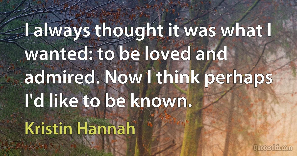 I always thought it was what I wanted: to be loved and admired. Now I think perhaps I'd like to be known. (Kristin Hannah)