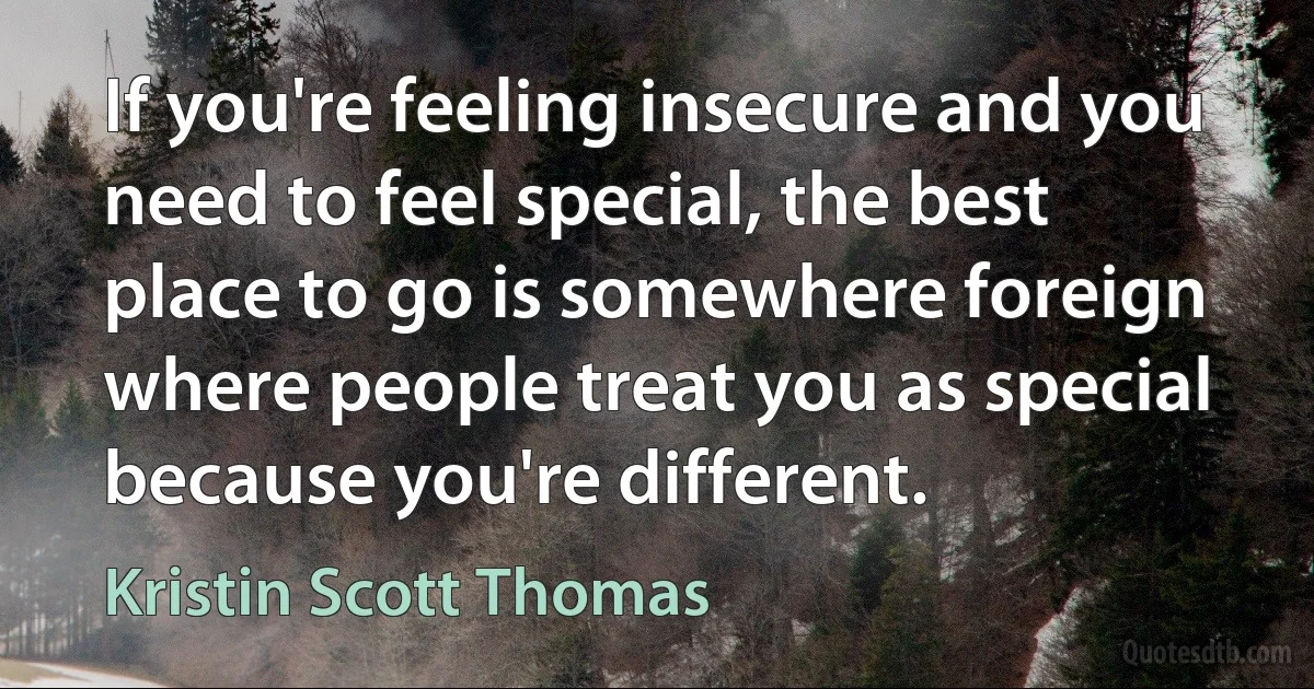 If you're feeling insecure and you need to feel special, the best place to go is somewhere foreign where people treat you as special because you're different. (Kristin Scott Thomas)