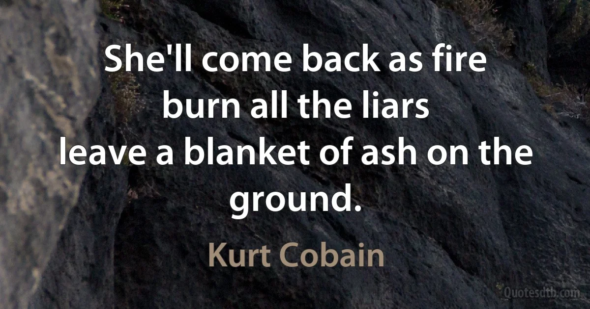 She'll come back as fire
burn all the liars
leave a blanket of ash on the ground. (Kurt Cobain)