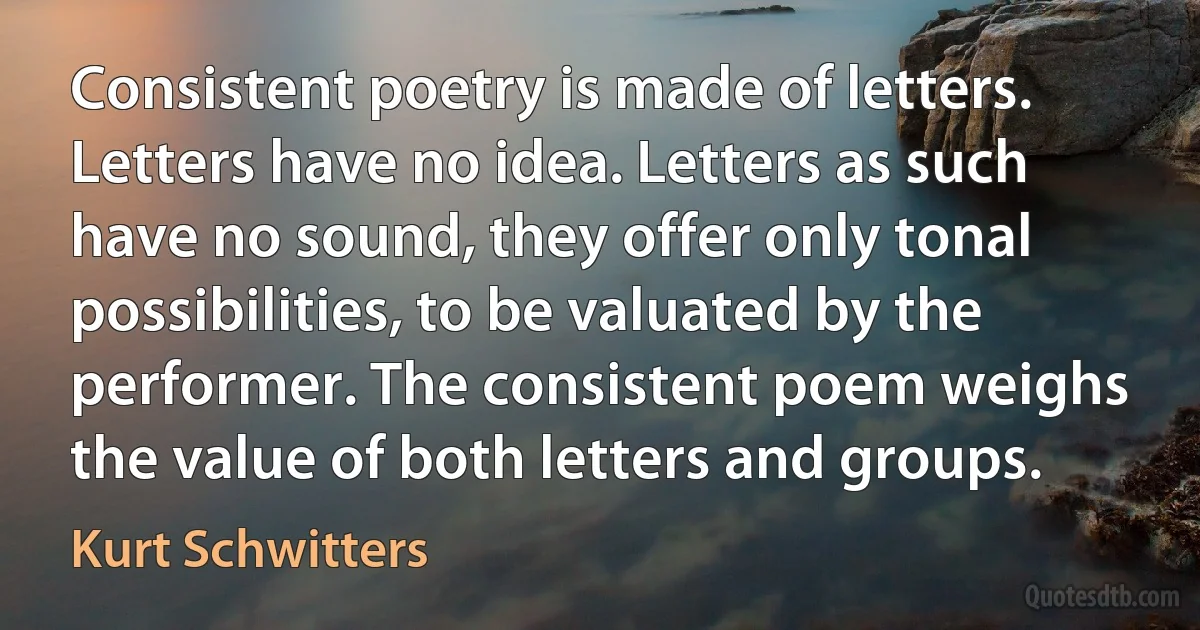 Consistent poetry is made of letters. Letters have no idea. Letters as such have no sound, they offer only tonal possibilities, to be valuated by the performer. The consistent poem weighs the value of both letters and groups. (Kurt Schwitters)