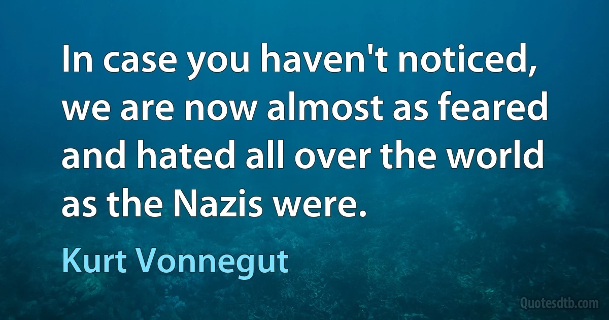 In case you haven't noticed, we are now almost as feared and hated all over the world as the Nazis were. (Kurt Vonnegut)