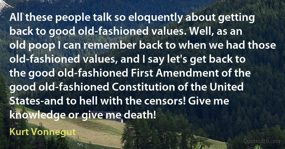 All these people talk so eloquently about getting back to good old-fashioned values. Well, as an old poop I can remember back to when we had those old-fashioned values, and I say let's get back to the good old-fashioned First Amendment of the good old-fashioned Constitution of the United States-and to hell with the censors! Give me knowledge or give me death! (Kurt Vonnegut)