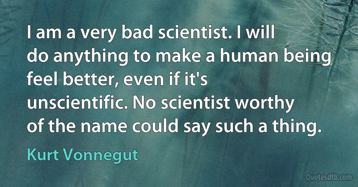 I am a very bad scientist. I will do anything to make a human being feel better, even if it's unscientific. No scientist worthy of the name could say such a thing. (Kurt Vonnegut)