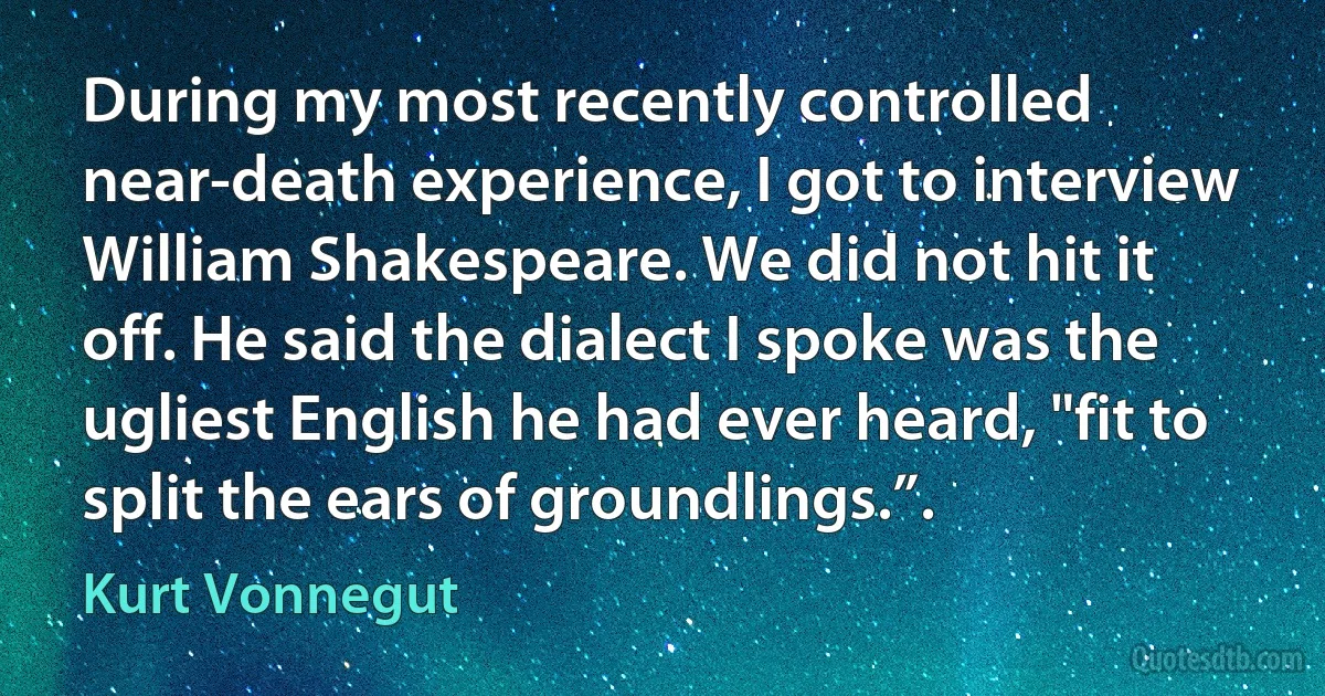 During my most recently controlled near-death experience, I got to interview William Shakespeare. We did not hit it off. He said the dialect I spoke was the ugliest English he had ever heard, "fit to split the ears of groundlings.”. (Kurt Vonnegut)