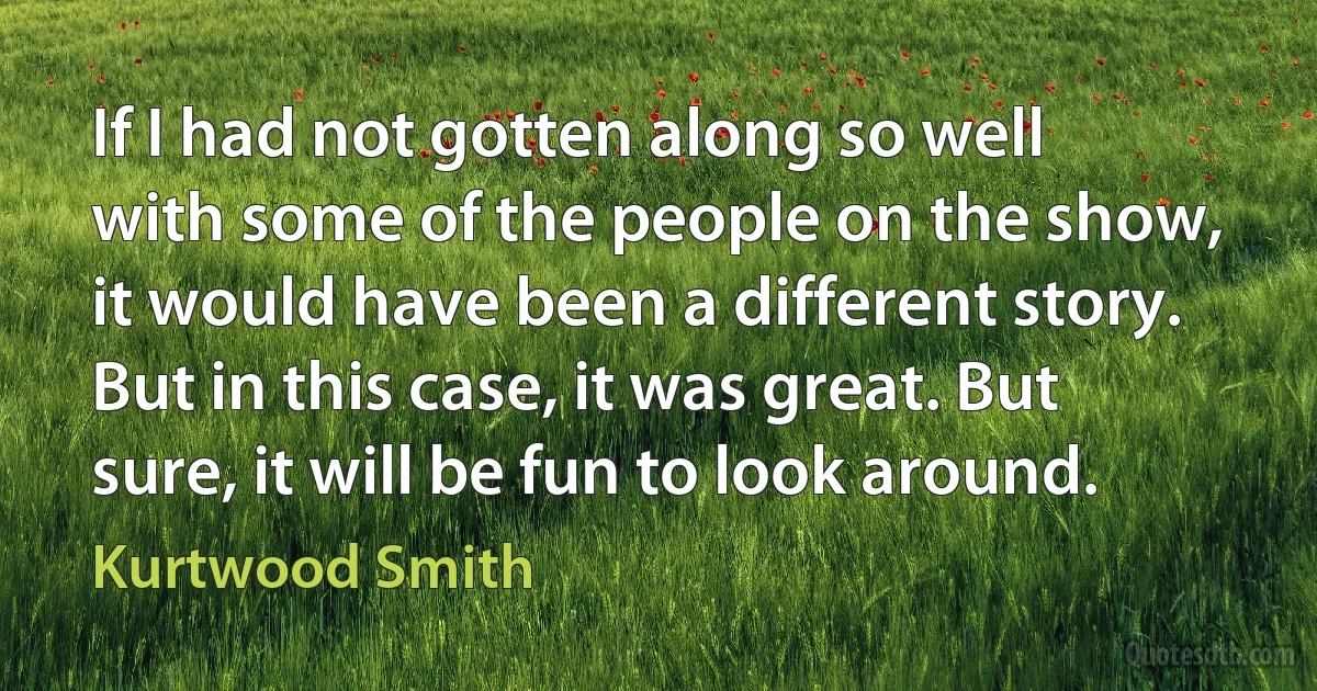 If I had not gotten along so well with some of the people on the show, it would have been a different story. But in this case, it was great. But sure, it will be fun to look around. (Kurtwood Smith)