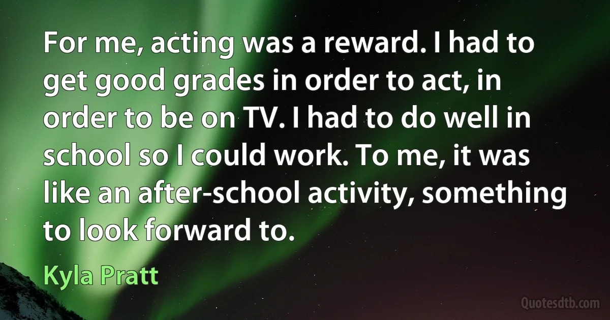 For me, acting was a reward. I had to get good grades in order to act, in order to be on TV. I had to do well in school so I could work. To me, it was like an after-school activity, something to look forward to. (Kyla Pratt)