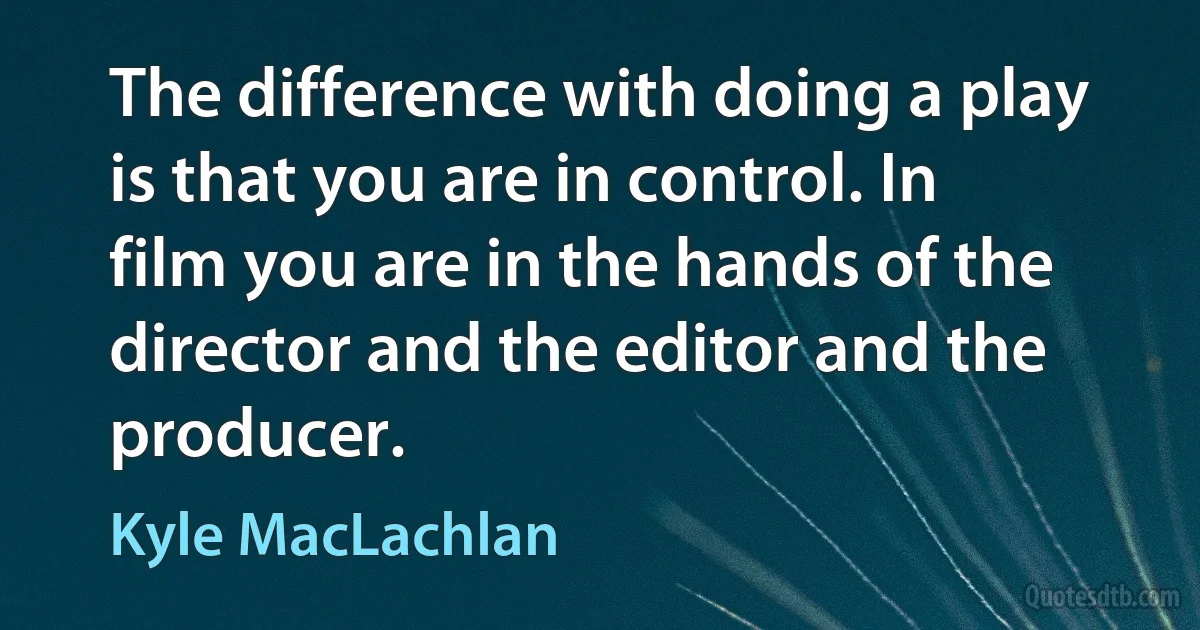 The difference with doing a play is that you are in control. In film you are in the hands of the director and the editor and the producer. (Kyle MacLachlan)