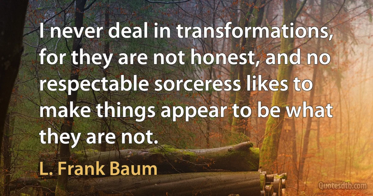 I never deal in transformations, for they are not honest, and no respectable sorceress likes to make things appear to be what they are not. (L. Frank Baum)