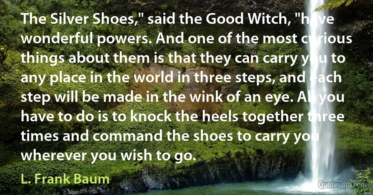 The Silver Shoes," said the Good Witch, "have wonderful powers. And one of the most curious things about them is that they can carry you to any place in the world in three steps, and each step will be made in the wink of an eye. All you have to do is to knock the heels together three times and command the shoes to carry you wherever you wish to go. (L. Frank Baum)