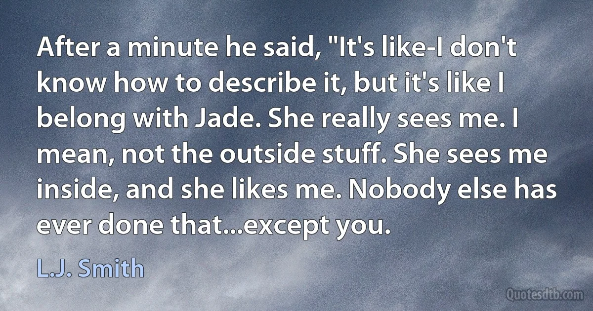 After a minute he said, "It's like-I don't know how to describe it, but it's like I belong with Jade. She really sees me. I mean, not the outside stuff. She sees me inside, and she likes me. Nobody else has ever done that...except you. (L.J. Smith)