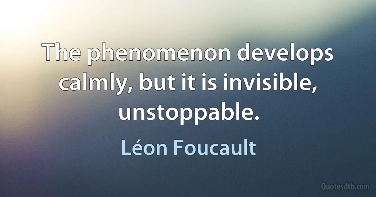 The phenomenon develops calmly, but it is invisible, unstoppable. (Léon Foucault)