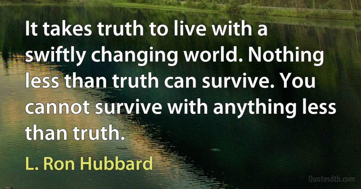 It takes truth to live with a swiftly changing world. Nothing less than truth can survive. You cannot survive with anything less than truth. (L. Ron Hubbard)