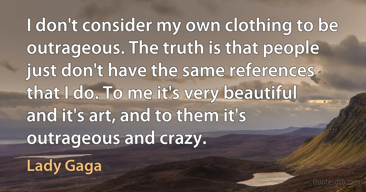 I don't consider my own clothing to be outrageous. The truth is that people just don't have the same references that I do. To me it's very beautiful and it's art, and to them it's outrageous and crazy. (Lady Gaga)