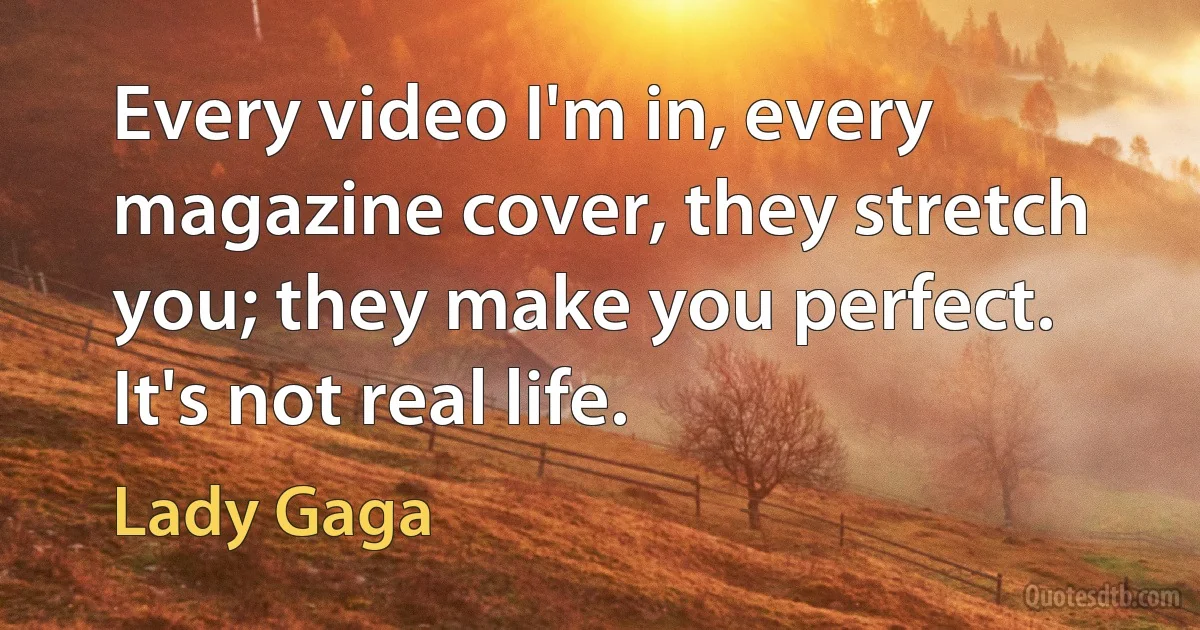 Every video I'm in, every magazine cover, they stretch you; they make you perfect. It's not real life. (Lady Gaga)