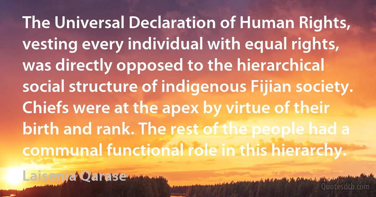 The Universal Declaration of Human Rights, vesting every individual with equal rights, was directly opposed to the hierarchical social structure of indigenous Fijian society. Chiefs were at the apex by virtue of their birth and rank. The rest of the people had a communal functional role in this hierarchy. (Laisenia Qarase)