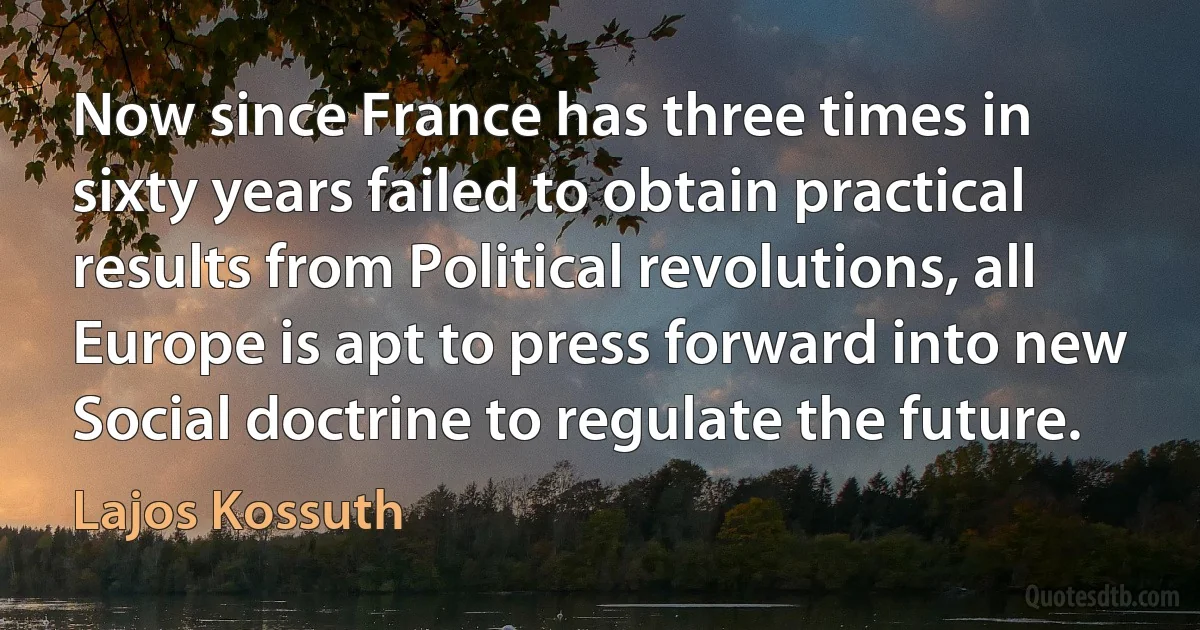 Now since France has three times in sixty years failed to obtain practical results from Political revolutions, all Europe is apt to press forward into new Social doctrine to regulate the future. (Lajos Kossuth)