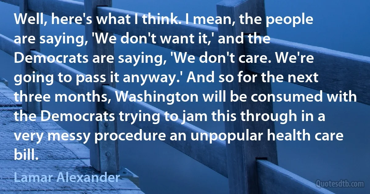 Well, here's what I think. I mean, the people are saying, 'We don't want it,' and the Democrats are saying, 'We don't care. We're going to pass it anyway.' And so for the next three months, Washington will be consumed with the Democrats trying to jam this through in a very messy procedure an unpopular health care bill. (Lamar Alexander)