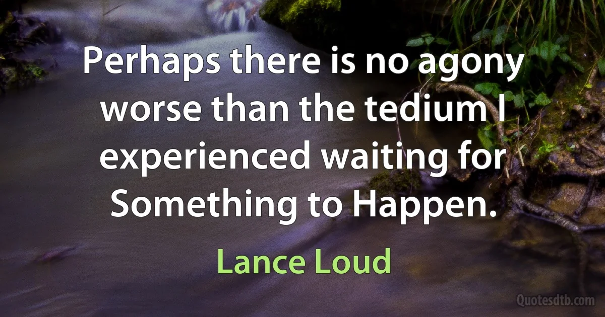 Perhaps there is no agony worse than the tedium I experienced waiting for Something to Happen. (Lance Loud)