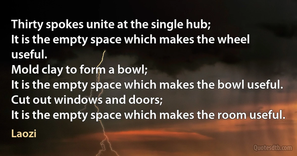 Thirty spokes unite at the single hub;
It is the empty space which makes the wheel useful.
Mold clay to form a bowl;
It is the empty space which makes the bowl useful.
Cut out windows and doors;
It is the empty space which makes the room useful. (Laozi)