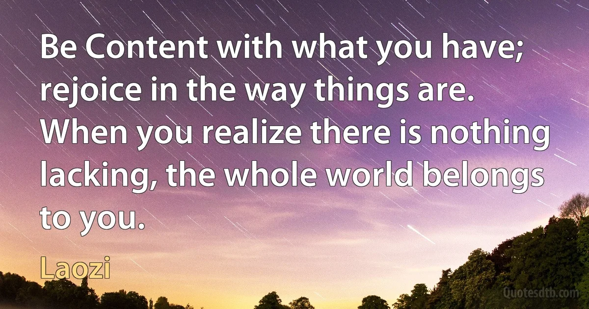 Be Content with what you have; rejoice in the way things are. When you realize there is nothing lacking, the whole world belongs to you. (Laozi)