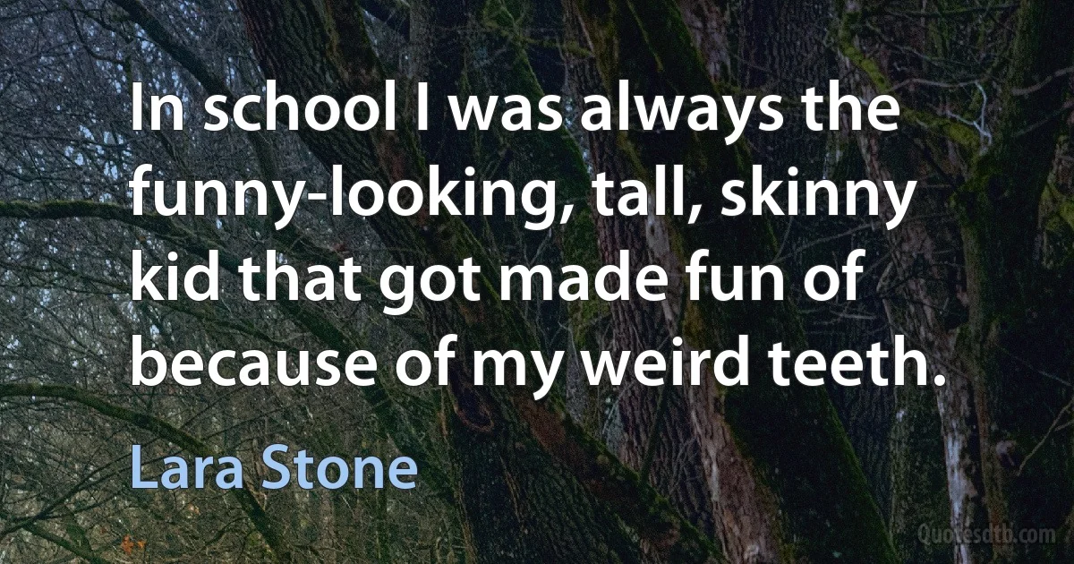 In school I was always the funny-looking, tall, skinny kid that got made fun of because of my weird teeth. (Lara Stone)