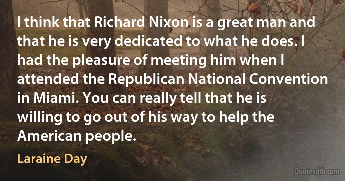 I think that Richard Nixon is a great man and that he is very dedicated to what he does. I had the pleasure of meeting him when I attended the Republican National Convention in Miami. You can really tell that he is willing to go out of his way to help the American people. (Laraine Day)