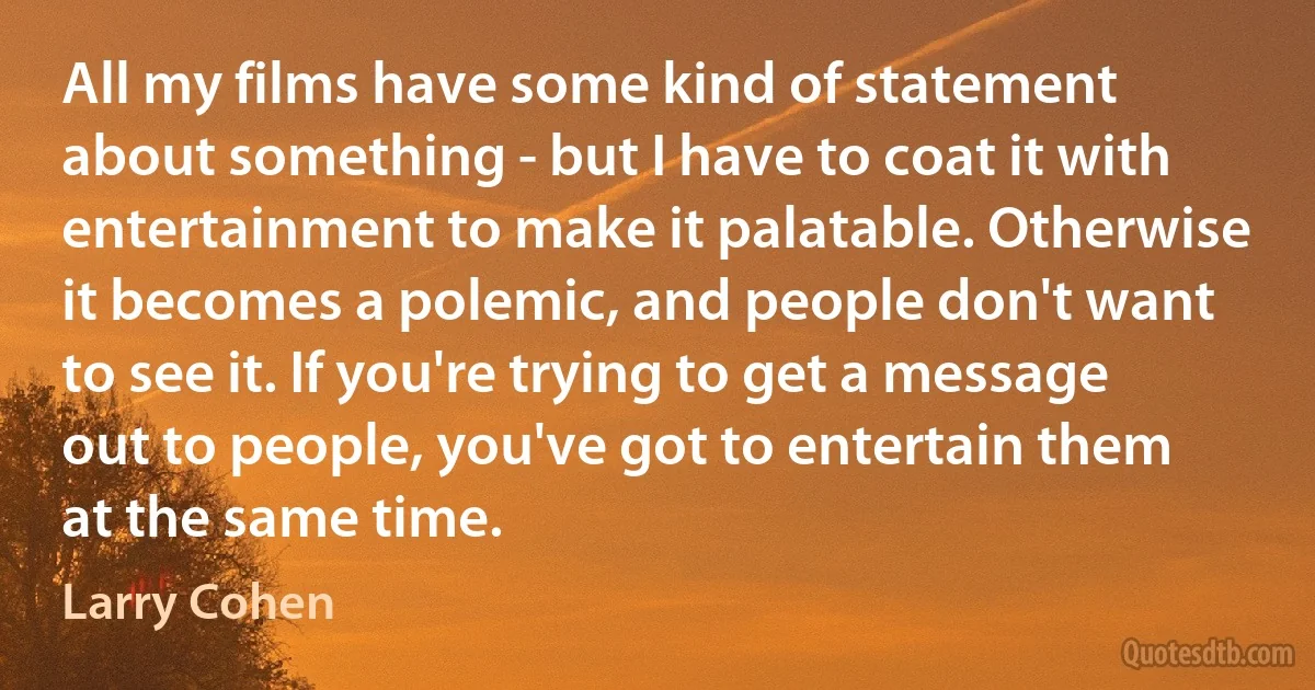 All my films have some kind of statement about something - but I have to coat it with entertainment to make it palatable. Otherwise it becomes a polemic, and people don't want to see it. If you're trying to get a message out to people, you've got to entertain them at the same time. (Larry Cohen)