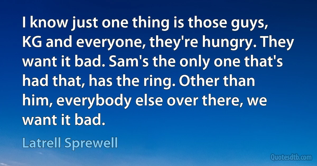 I know just one thing is those guys, KG and everyone, they're hungry. They want it bad. Sam's the only one that's had that, has the ring. Other than him, everybody else over there, we want it bad. (Latrell Sprewell)