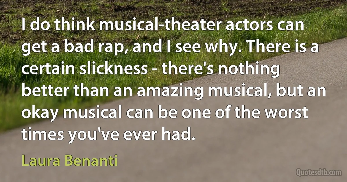 I do think musical-theater actors can get a bad rap, and I see why. There is a certain slickness - there's nothing better than an amazing musical, but an okay musical can be one of the worst times you've ever had. (Laura Benanti)