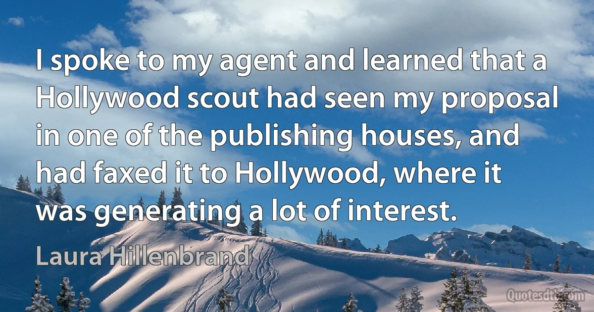 I spoke to my agent and learned that a Hollywood scout had seen my proposal in one of the publishing houses, and had faxed it to Hollywood, where it was generating a lot of interest. (Laura Hillenbrand)