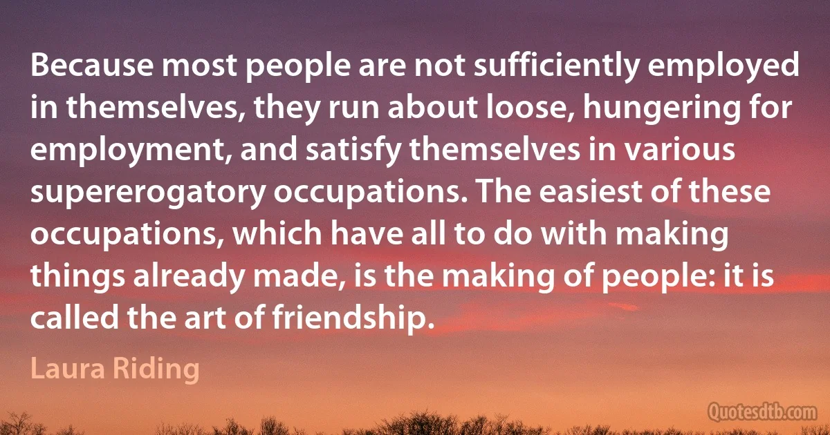 Because most people are not sufficiently employed in themselves, they run about loose, hungering for employment, and satisfy themselves in various supererogatory occupations. The easiest of these occupations, which have all to do with making things already made, is the making of people: it is called the art of friendship. (Laura Riding)