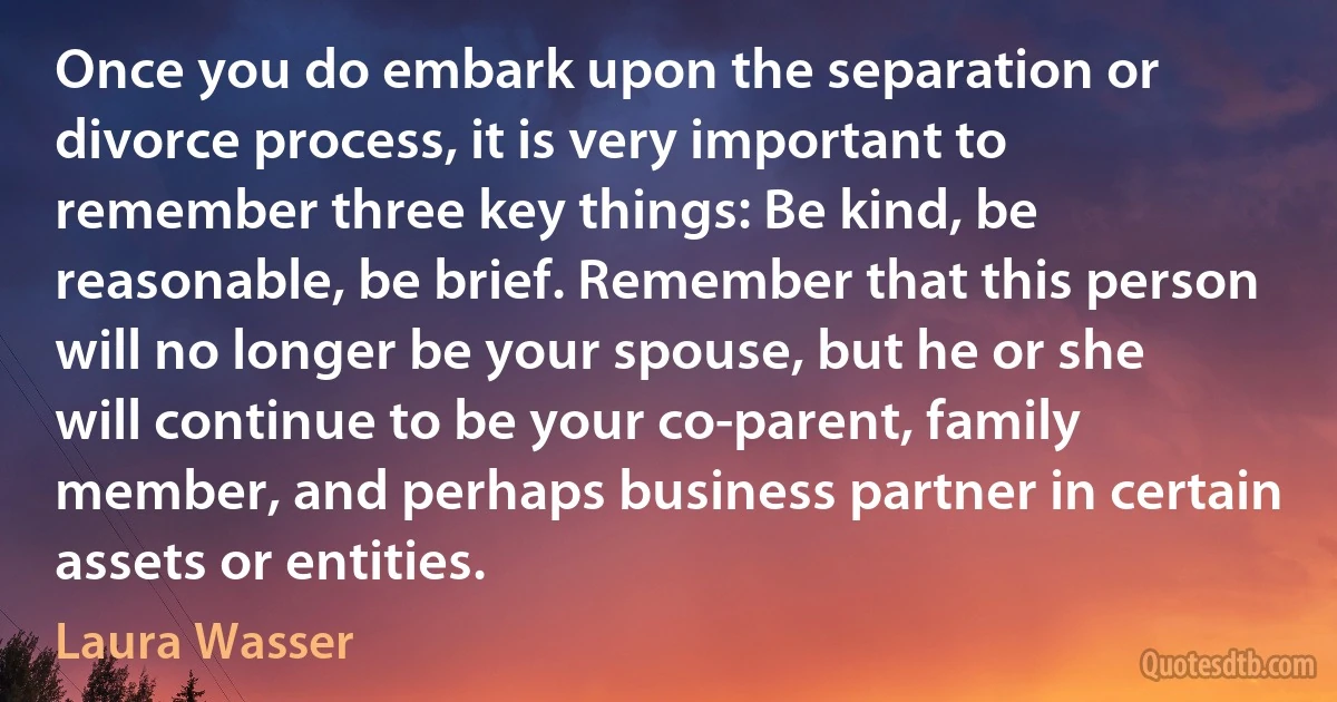 Once you do embark upon the separation or divorce process, it is very important to remember three key things: Be kind, be reasonable, be brief. Remember that this person will no longer be your spouse, but he or she will continue to be your co-parent, family member, and perhaps business partner in certain assets or entities. (Laura Wasser)