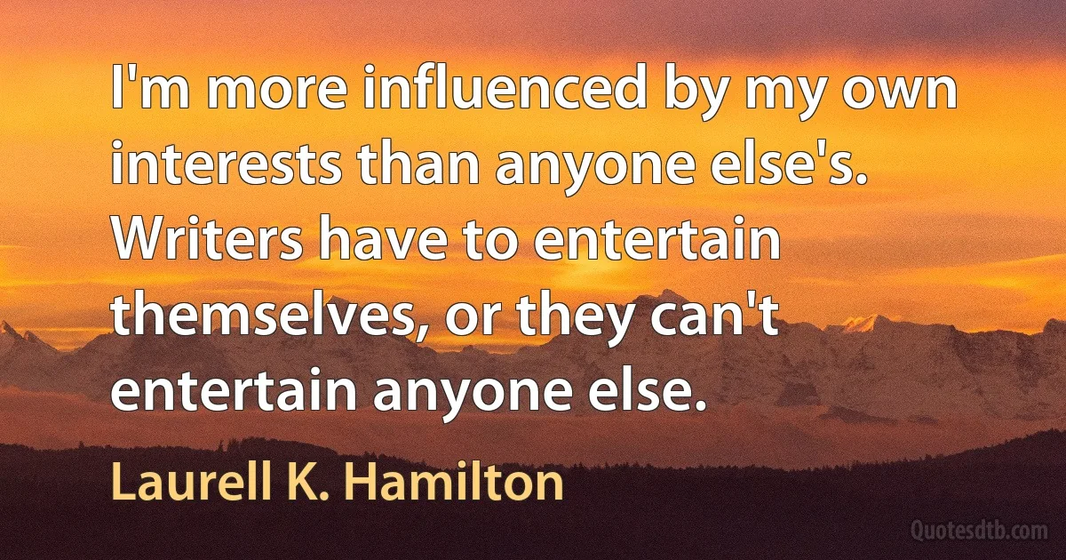 I'm more influenced by my own interests than anyone else's. Writers have to entertain themselves, or they can't entertain anyone else. (Laurell K. Hamilton)