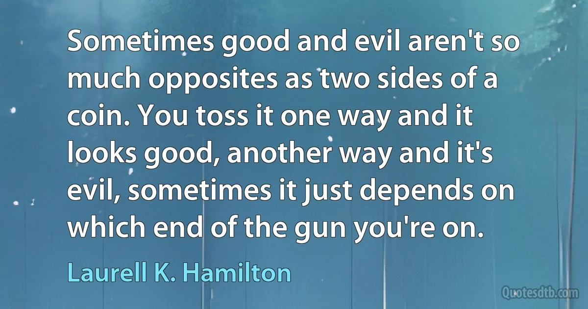 Sometimes good and evil aren't so much opposites as two sides of a coin. You toss it one way and it looks good, another way and it's evil, sometimes it just depends on which end of the gun you're on. (Laurell K. Hamilton)