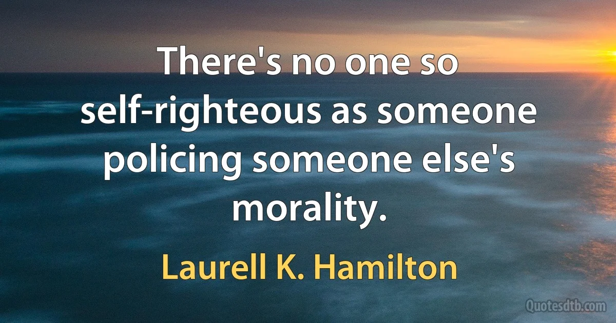 There's no one so self-righteous as someone policing someone else's morality. (Laurell K. Hamilton)