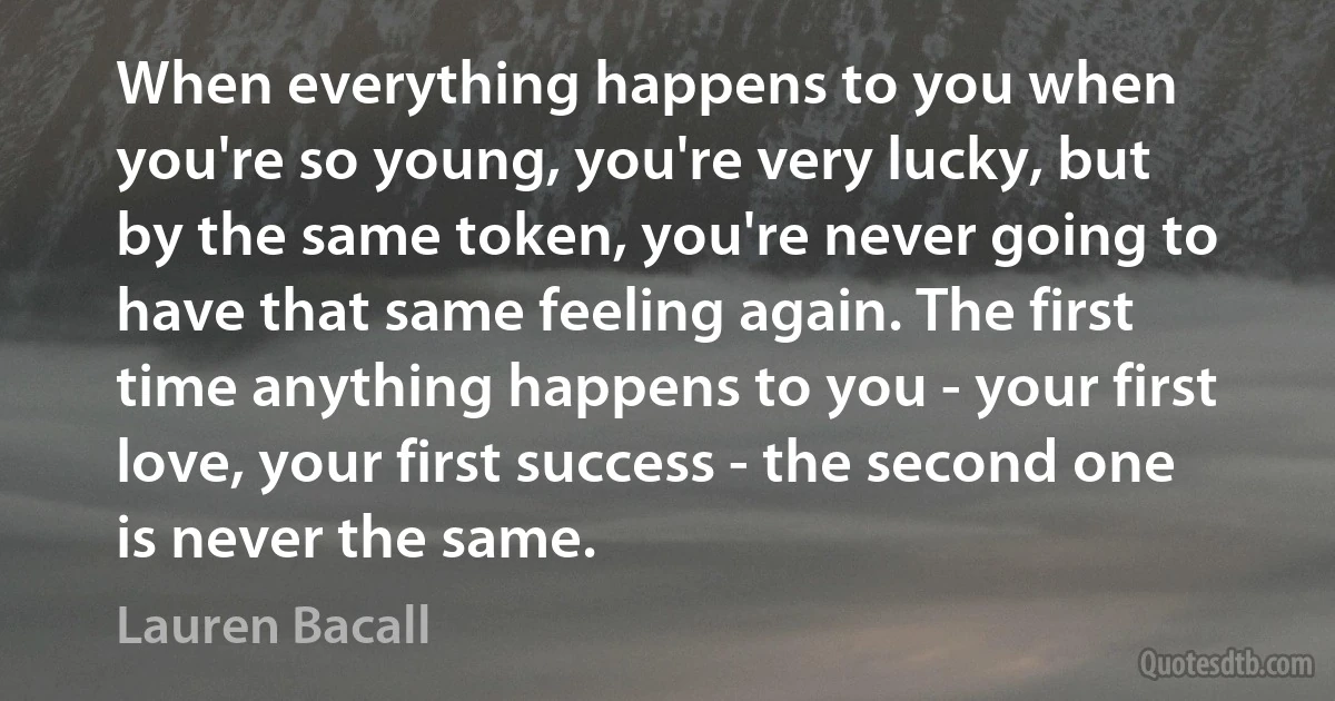 When everything happens to you when you're so young, you're very lucky, but by the same token, you're never going to have that same feeling again. The first time anything happens to you - your first love, your first success - the second one is never the same. (Lauren Bacall)