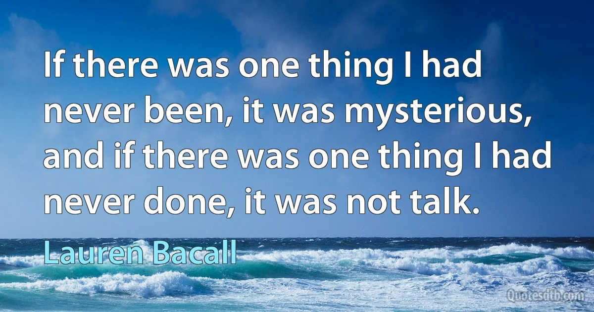 If there was one thing I had never been, it was mysterious, and if there was one thing I had never done, it was not talk. (Lauren Bacall)