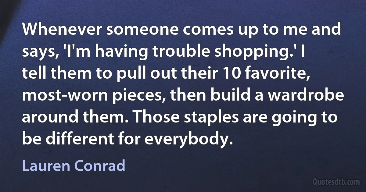 Whenever someone comes up to me and says, 'I'm having trouble shopping.' I tell them to pull out their 10 favorite, most-worn pieces, then build a wardrobe around them. Those staples are going to be different for everybody. (Lauren Conrad)