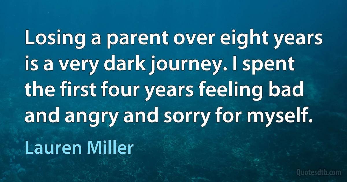 Losing a parent over eight years is a very dark journey. I spent the first four years feeling bad and angry and sorry for myself. (Lauren Miller)