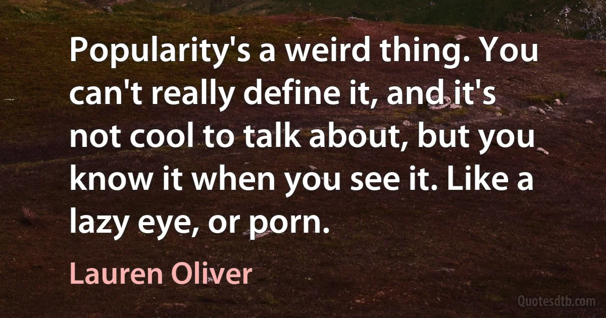 Popularity's a weird thing. You can't really define it, and it's not cool to talk about, but you know it when you see it. Like a lazy eye, or porn. (Lauren Oliver)