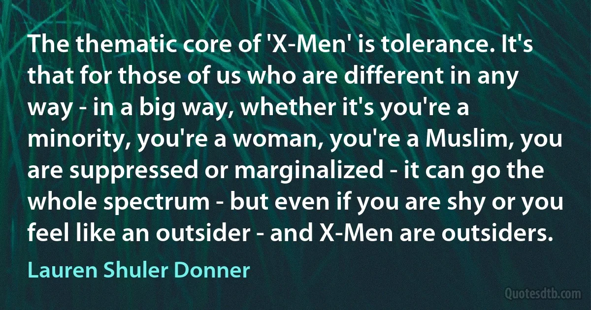 The thematic core of 'X-Men' is tolerance. It's that for those of us who are different in any way - in a big way, whether it's you're a minority, you're a woman, you're a Muslim, you are suppressed or marginalized - it can go the whole spectrum - but even if you are shy or you feel like an outsider - and X-Men are outsiders. (Lauren Shuler Donner)