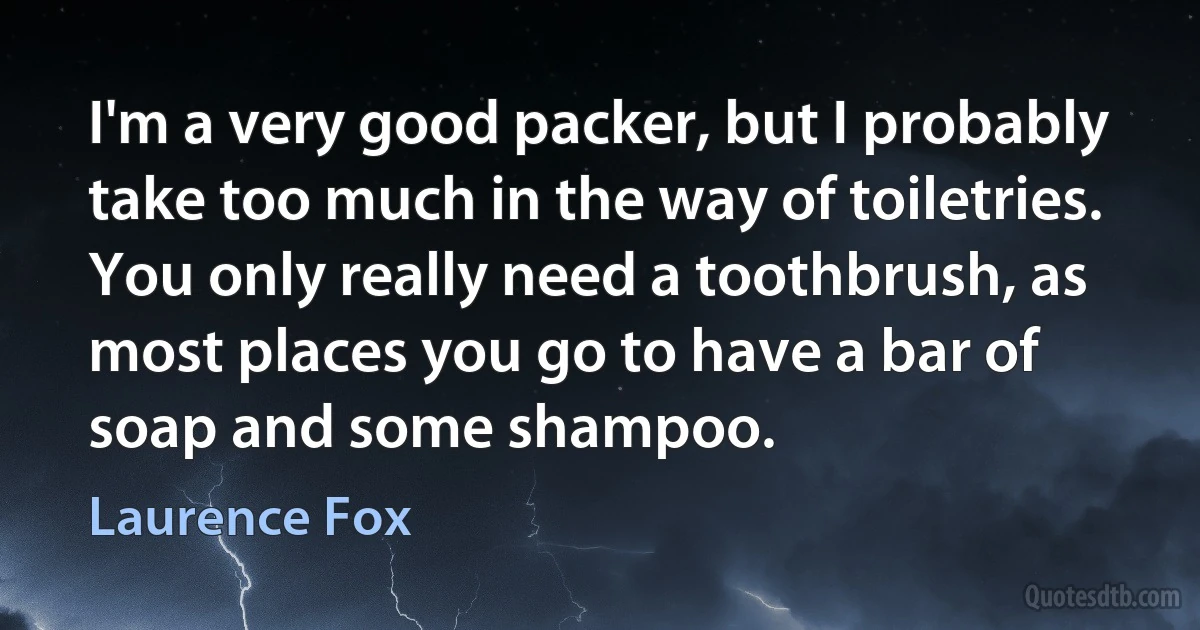 I'm a very good packer, but I probably take too much in the way of toiletries. You only really need a toothbrush, as most places you go to have a bar of soap and some shampoo. (Laurence Fox)