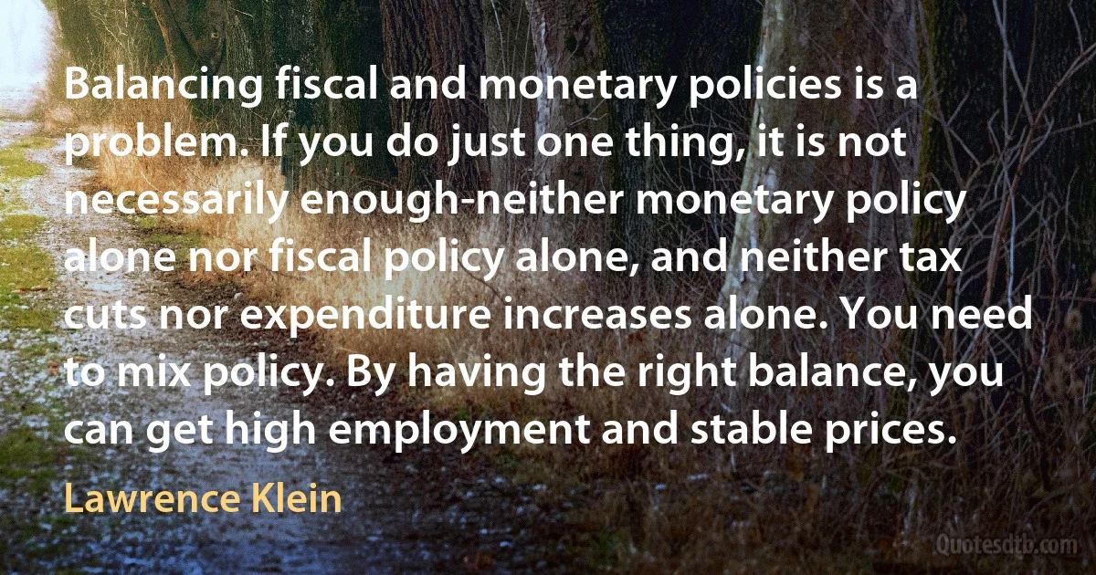 Balancing fiscal and monetary policies is a problem. If you do just one thing, it is not necessarily enough-neither monetary policy alone nor fiscal policy alone, and neither tax cuts nor expenditure increases alone. You need to mix policy. By having the right balance, you can get high employment and stable prices. (Lawrence Klein)